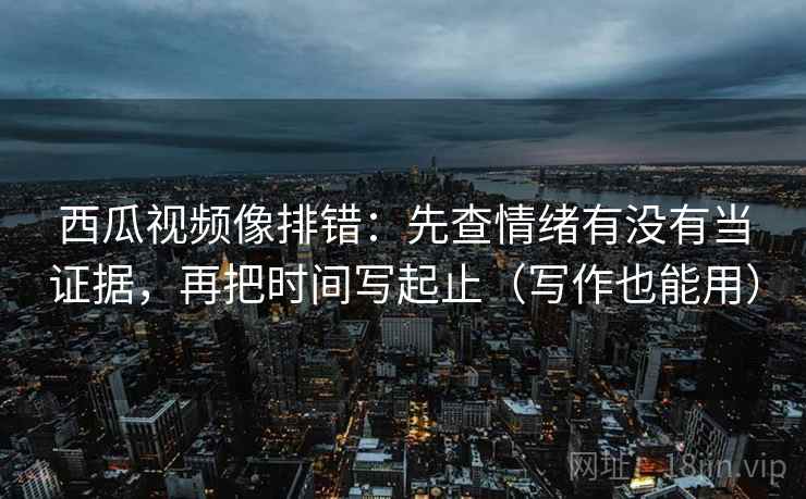 西瓜视频像排错：先查情绪有没有当证据，再把时间写起止（写作也能用）