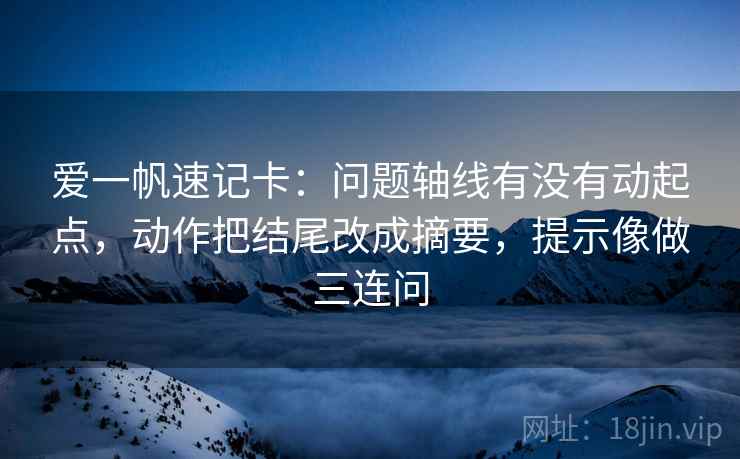 爱一帆速记卡：问题轴线有没有动起点，动作把结尾改成摘要，提示像做三连问