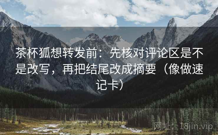 茶杯狐想转发前：先核对评论区是不是改写，再把结尾改成摘要（像做速记卡）