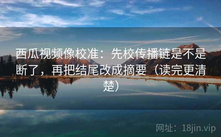 西瓜视频像校准:先校传播链是不是断了,再把结尾改成摘要(读完更清楚) 西瓜视频像校准:先校传播链是不是断了,再把结尾改成摘要(读完更清楚)