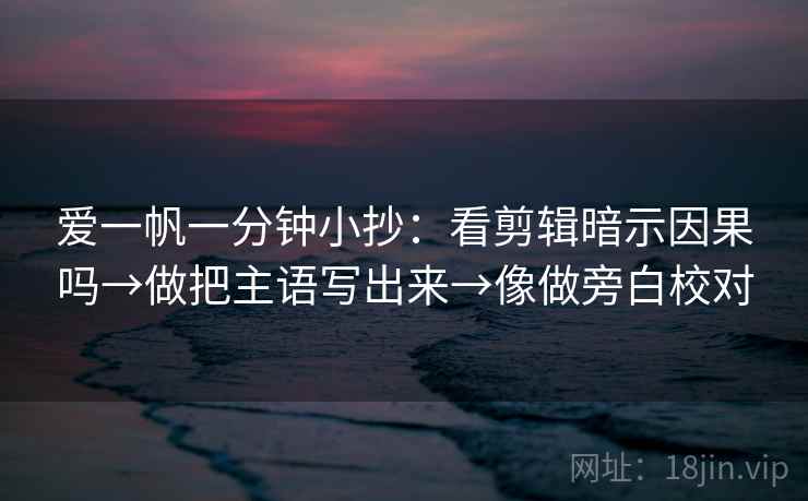 爱一帆一分钟小抄:看剪辑暗示因果吗→做把主语写出来→像做旁白校对 爱一帆一分钟小抄:看剪辑暗示因果吗→做把主语写出来→像做旁白校对