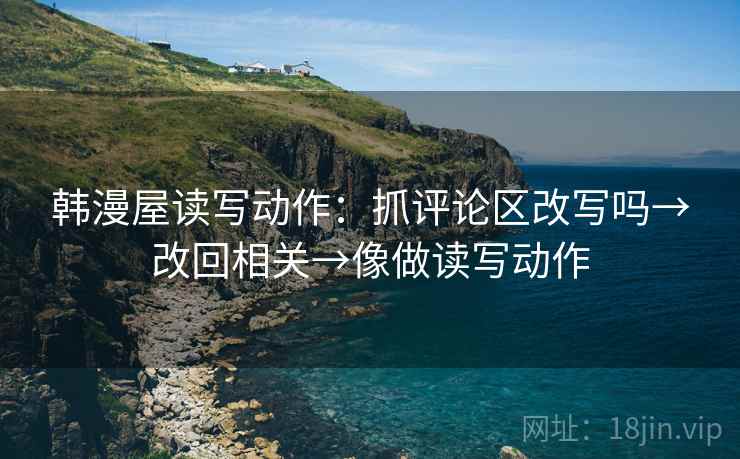 韩漫屋读写动作:抓评论区改写吗→改回相关→像做读写动作 韩漫屋读写动作:抓评论区改写吗→改回相关→像做读写动作