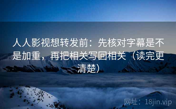人人影视想转发前：先核对字幕是不是加重，再把相关写回相关（读完更清楚）