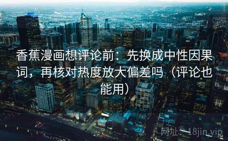 香蕉漫画想评论前:先换成中性因果词,再核对热度放大偏差吗(评论也能用) 香蕉漫画想评论前:先换成中性因果词,再核对热度放大偏差吗(评论也能用)