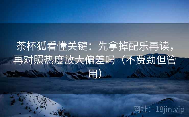 茶杯狐看懂关键:先拿掉配乐再读,再对照热度放大偏差吗(不费劲但管用) 茶杯狐看懂关键:先拿掉配乐再读,再对照热度放大偏差吗(不费劲但管用)