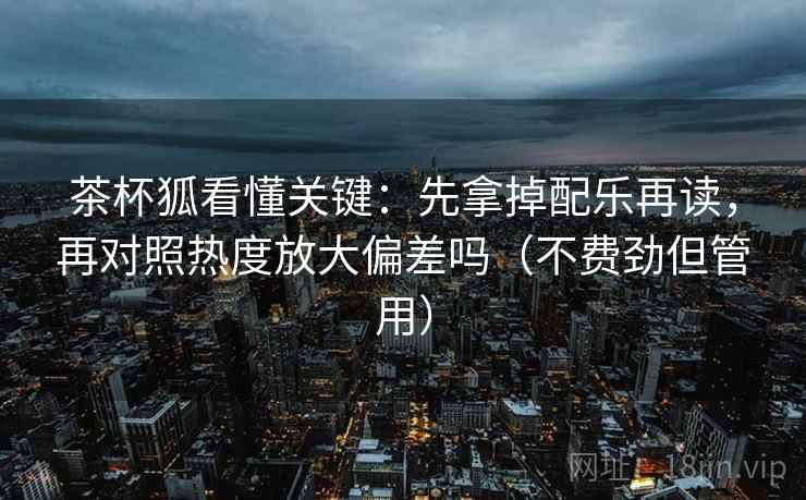 茶杯狐看懂关键:先拿掉配乐再读,再对照热度放大偏差吗(不费劲但管用) 茶杯狐看懂关键:先拿掉配乐再读,再对照热度放大偏差吗(不费劲但管用)