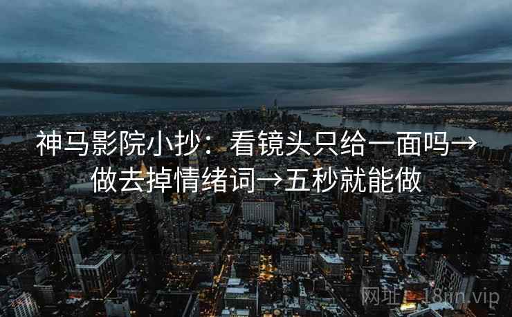 神马影院小抄:看镜头只给一面吗→做去掉情绪词→五秒就能做 神马影院小抄:看镜头只给一面吗→做去掉情绪词→五秒就能做