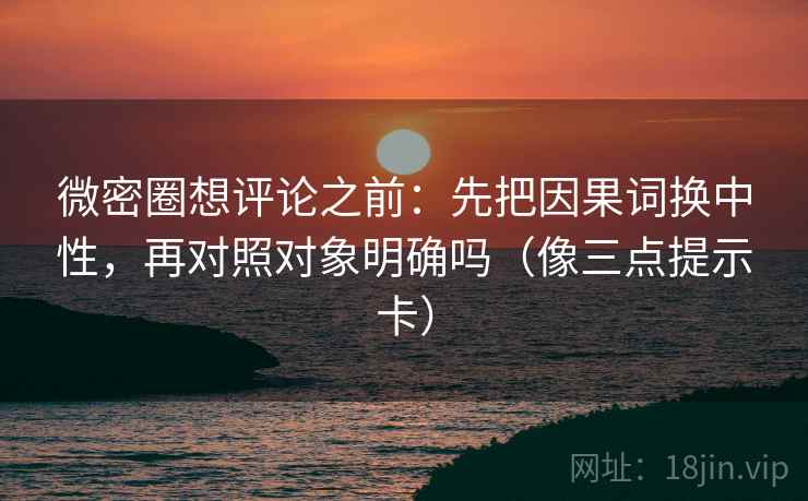 微密圈想评论之前：先把因果词换中性，再对照对象明确吗（像三点提示卡）