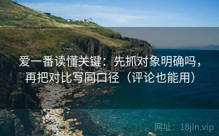 爱一番读懂关键:先抓对象明确吗,再把对比写同口径(评论也能用) 爱一番读懂关键:先抓对象明确吗,再把对比写同口径(评论也能用)