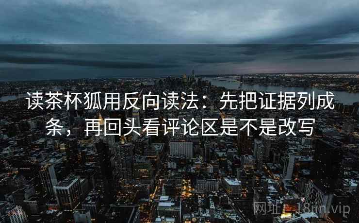 读茶杯狐用反向读法：先把证据列成条，再回头看评论区是不是改写