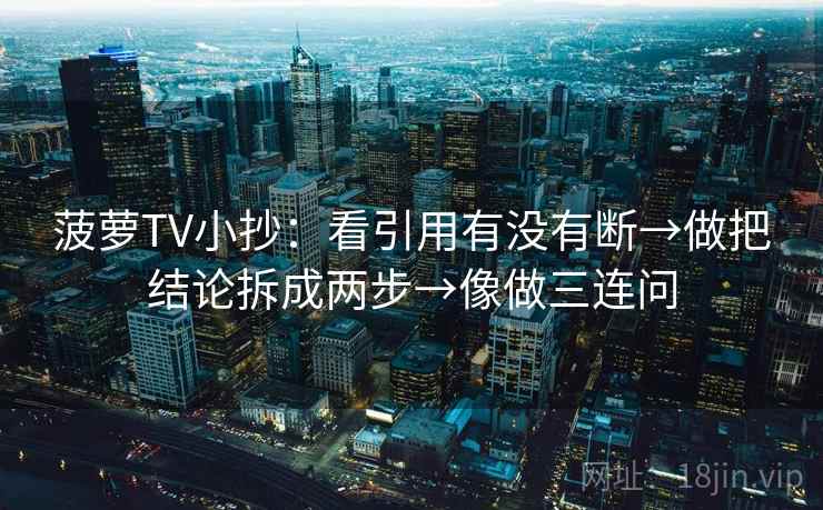 菠萝TV小抄:看引用有没有断→做把结论拆成两步→像做三连问 菠萝TV小抄:看引用有没有断→做把结论拆成两步→像做三连问