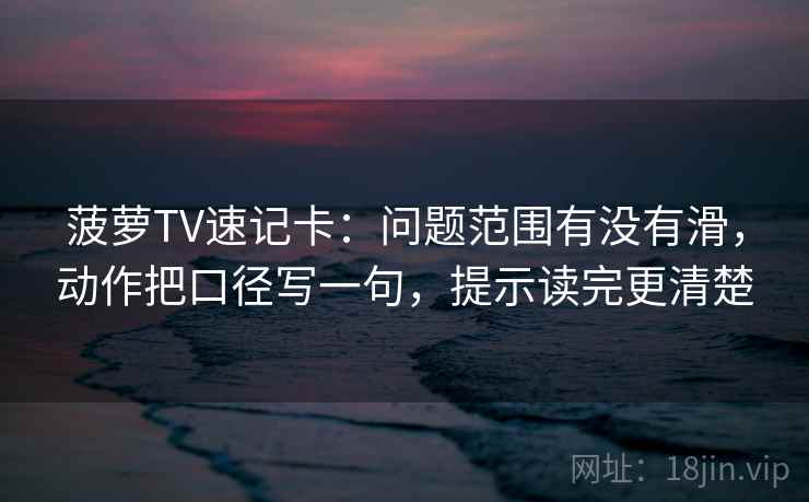 菠萝TV速记卡：问题范围有没有滑，动作把口径写一句，提示读完更清楚