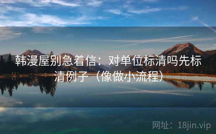 韩漫屋别急着信:对单位标清吗先标清例子(像做小流程) 韩漫屋别急着信:对单位标清吗先标清例子(像做小流程)