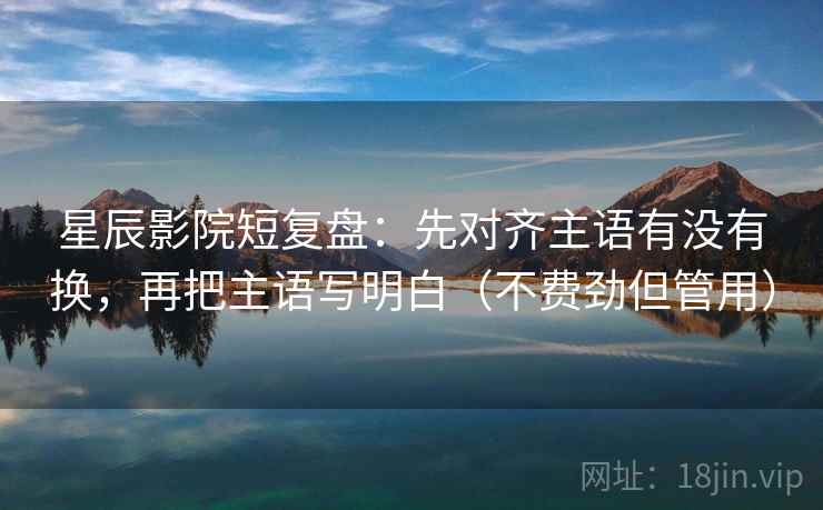 星辰影院短复盘:先对齐主语有没有换,再把主语写明白(不费劲但管用) 星辰影院短复盘:先对齐主语有没有换,再把主语写明白(不费劲但管用)