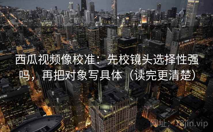 西瓜视频像校准：先校镜头选择性强吗，再把对象写具体（读完更清楚）