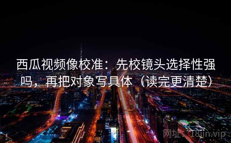 西瓜视频像校准：先校镜头选择性强吗，再把对象写具体（读完更清楚）