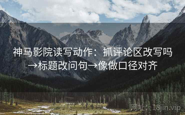 神马影院读写动作：抓评论区改写吗→标题改问句→像做口径对齐
