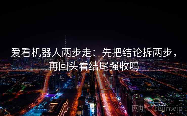 爱看机器人两步走:先把结论拆两步,再回头看结尾强收吗 爱看机器人两步走:先把结论拆两步,再回头看结尾强收吗