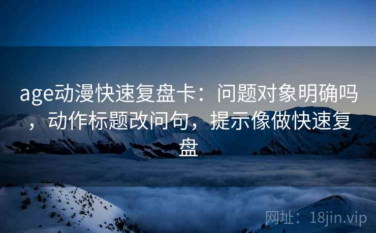 age动漫快速复盘卡:问题对象明确吗,动作标题改问句,提示像做快速复盘 age动漫快速复盘卡:问题对象明确吗,动作标题改问句,提示像做快速复盘