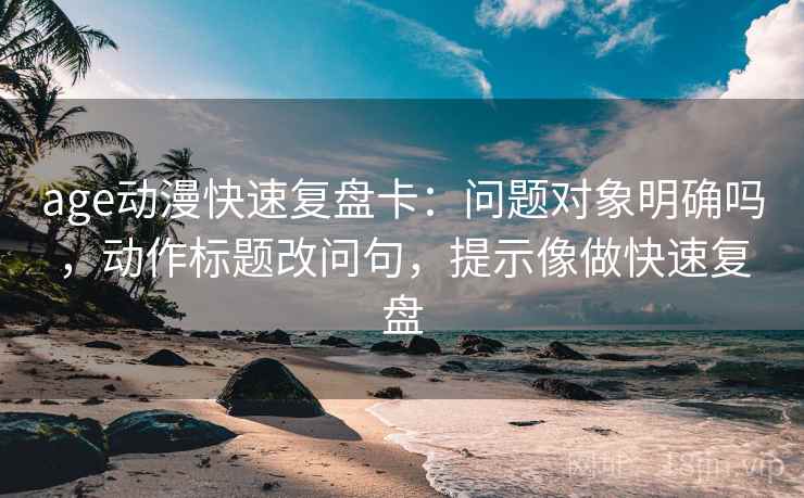 age动漫快速复盘卡：问题对象明确吗，动作标题改问句，提示像做快速复盘