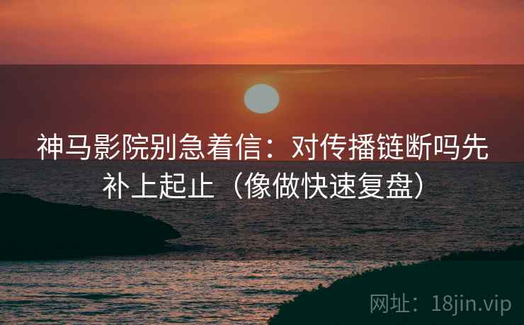神马影院别急着信:对传播链断吗先补上起止(像做快速复盘) 神马影院别急着信:对传播链断吗先补上起止(像做快速复盘)