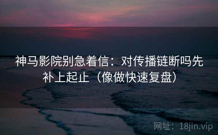 神马影院别急着信:对传播链断吗先补上起止(像做快速复盘) 神马影院别急着信:对传播链断吗先补上起止(像做快速复盘)