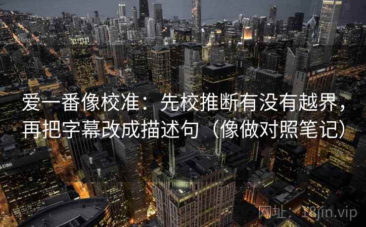 爱一番像校准：先校推断有没有越界，再把字幕改成描述句（像做对照笔记）