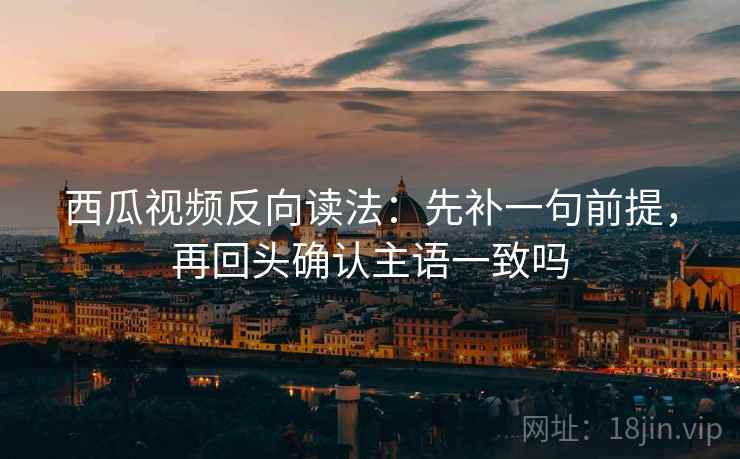 西瓜视频反向读法:先补一句前提,再回头确认主语一致吗 西瓜视频反向读法:先补一句前提,再回头确认主语一致吗