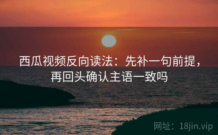 西瓜视频反向读法：先补一句前提，再回头确认主语一致吗