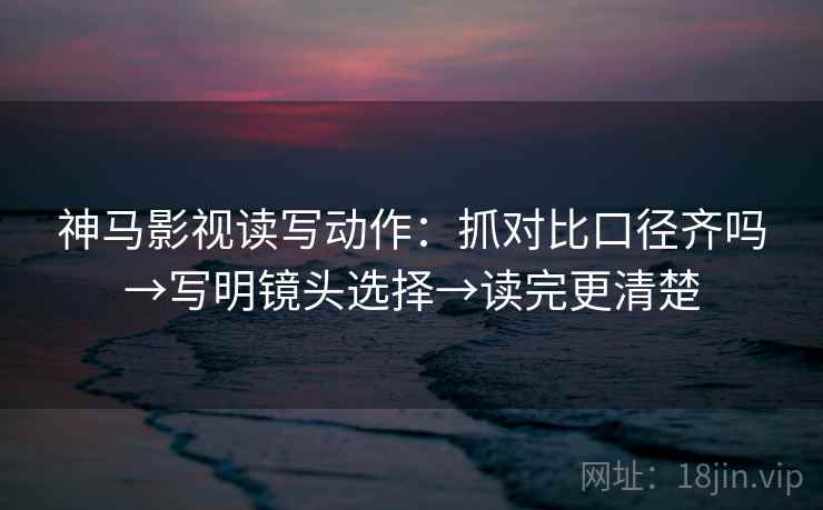 神马影视读写动作:抓对比口径齐吗→写明镜头选择→读完更清楚 神马影视读写动作:抓对比口径齐吗→写明镜头选择→读完更清楚