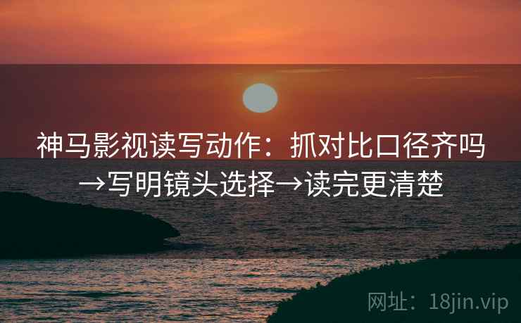 神马影视读写动作:抓对比口径齐吗→写明镜头选择→读完更清楚 神马影视读写动作:抓对比口径齐吗→写明镜头选择→读完更清楚