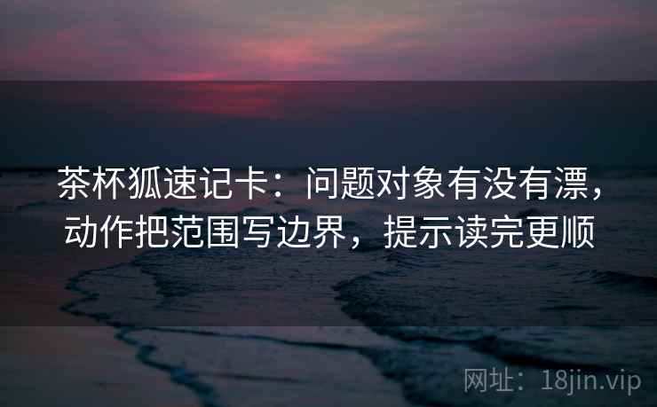 茶杯狐速记卡：问题对象有没有漂，动作把范围写边界，提示读完更顺