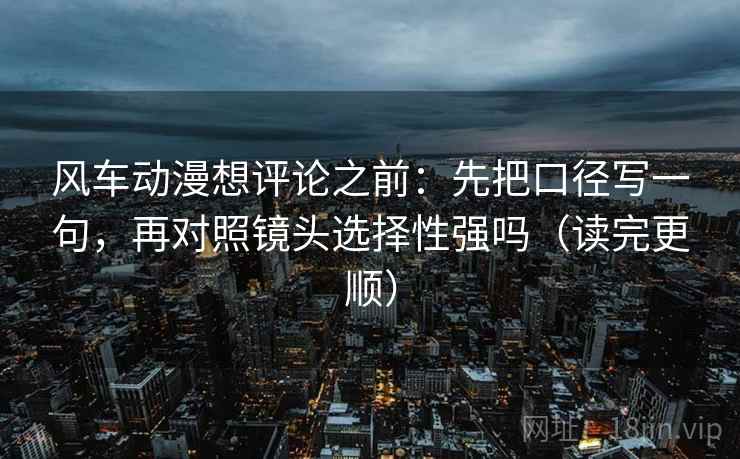 风车动漫想评论之前:先把口径写一句,再对照镜头选择性强吗(读完更顺) 风车动漫想评论之前:先把口径写一句,再对照镜头选择性强吗(读完更顺)