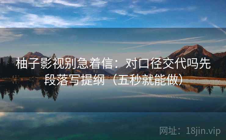 柚子影视别急着信：对口径交代吗先段落写提纲（五秒就能做）