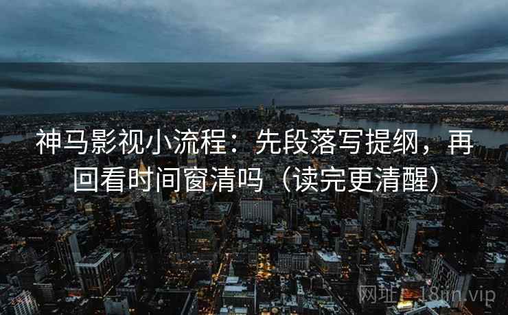神马影视小流程：先段落写提纲，再回看时间窗清吗（读完更清醒）