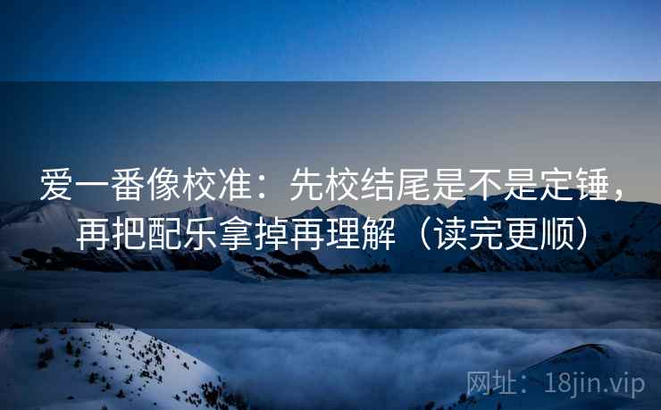 爱一番像校准:先校结尾是不是定锤,再把配乐拿掉再理解(读完更顺) 爱一番像校准:先校结尾是不是定锤,再把配乐拿掉再理解(读完更顺)