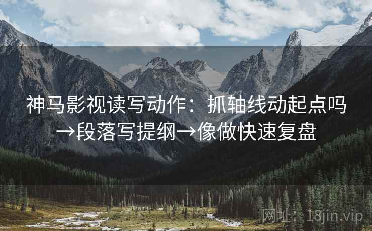 神马影视读写动作:抓轴线动起点吗→段落写提纲→像做快速复盘 神马影视读写动作:抓轴线动起点吗→段落写提纲→像做快速复盘