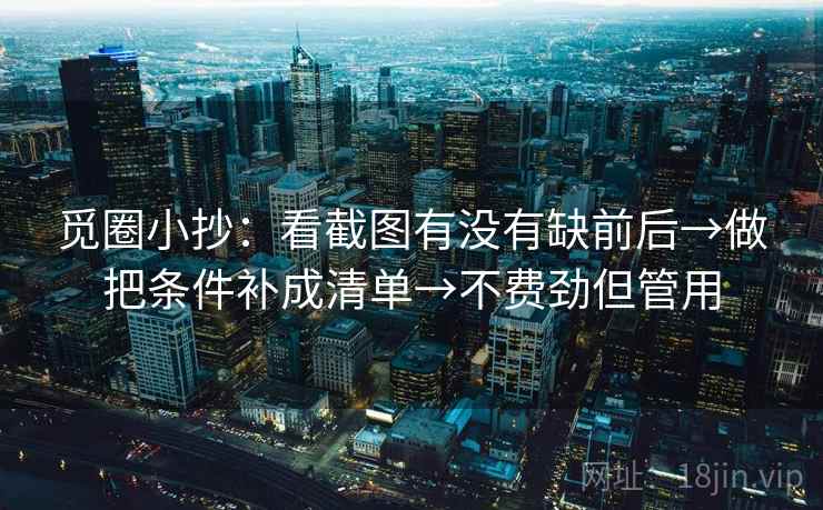 觅圈小抄:看截图有没有缺前后→做把条件补成清单→不费劲但管用 觅圈小抄:看截图有没有缺前后→做把条件补成清单→不费劲但管用
