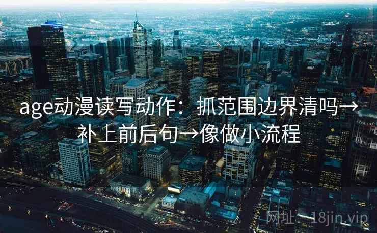age动漫读写动作:抓范围边界清吗→补上前后句→像做小流程 age动漫读写动作:抓范围边界清吗→补上前后句→像做小流程